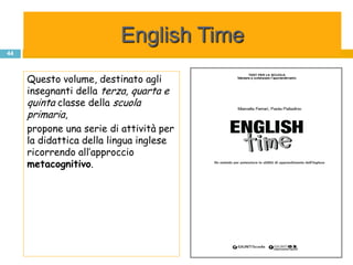 English Time
44



     Questo volume, destinato agli
     insegnanti della terza, quarta e
     quinta classe della scuola
     primaria,
     propone una serie di attività per
     la didattica della lingua inglese
     ricorrendo all’approccio
     metacognitivo.
 