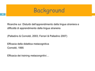background
              Background
45




     Ricerche sui Disturbi dell‟apprendimento della lingua straniera e
     difficoltà di apprendimento della lingua straneira


     (Palladino & Cornoldi, 2003; Ferrari & Palladino 2007)


     Efficacia della didattica metacognitiva
     Cornoldi, 1995


     Efficacia dei training metacongnitivi…
 