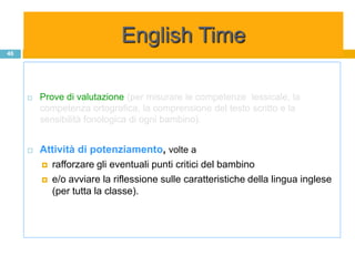 English Time
46




        Prove di valutazione (per misurare le competenze lessicale, la
         competenza ortografica, la comprensione del testo scritto e la
         sensibilità fonologica di ogni bambino).


        Attività di potenziamento, volte a
          rafforzare gli eventuali punti critici del bambino

          e/o avviare la riflessione sulle caratteristiche della lingua inglese
           (per tutta la classe).
 