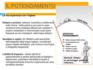 IL POTENZIAMENTO
48
La mia esperienza con l’inglese


Parlare e scrivere: allenare il bambino a soffermarsi
   sulla “forma “ della parola e sui suoni in essa
   contenuti come strategia efficace per ampliare il
   proprio vocabolario e memorizzare suoni poco
   frequenti se non inesistenti, nella lingua italiana

Ascoltare e capire: far riflettere sulle peculiarità
  dell‟ortografia della lingua inglese, considerata
  opaca rispetto all‟italiano, che invece è una lingua
  a ortografia trasparente


L’abilità di imparare : ideare attività di
   apprendimento a partire dall‟ascolto di dialoghi o    Sherlock Holmes:
   filastrocche, esercitarsi nell‟abilità di studio e    un personaggio guida per
   nell‟apprendimento di termini organizzati per aree    riflettere...
   tematiche familiari
 