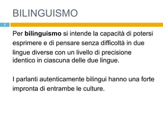 BILINGUISMO
5


    Per bilinguismo si intende la capacità di potersi
    esprimere e di pensare senza difficoltà in due
    lingue diverse con un livello di precisione
    identico in ciascuna delle due lingue.

    I parlanti autenticamente bilingui hanno una forte
    impronta di entrambe le culture.
 