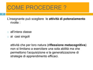 COME PROCEDERE ?
57


     L‟insegnante può scegliere le attività di potenziamento
        rivolte :

        all‟intera classe
        ai casi singoli

         attività che per loro natura (riflessione metacognitiva)
         non si limitano a esercitare una sola abilità ma che
         permettono l‟acquisizione e la generalizzazione di
         strategie di apprendimento efficaci.
 