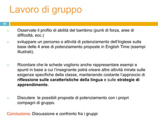 Lavoro di gruppo
58

     1)    Osservate il profilo di abilità del bambino (punti di forza, aree di
           difficoltà, ecc.)
     2)    sviluppare un percorso o attività di potenziamento dell‟Inglese sulla
           base delle 4 aree di potenziamento proposte in English Time (esempi
           illustrati).


          Ricordare che le schede vogliono anche rappresentare esempi e
           spunti in base a cui l‟insegnante potrà creare altre attività mirate sulle
           esigenze specifiche della classe, mantenendo costante l‟approccio di
           riflessione sulle caratteristiche della lingua e sulle strategie di
           apprendimento.


     3)    Discutere le possibili proposte di potenziamento con i propri
           compagni di gruppo.

     Conclusione: Discussione e confronto fra i gruppi
 