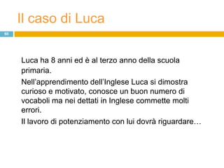 Il caso di Luca
60




     Luca ha 8 anni ed è al terzo anno della scuola
     primaria.
     Nell‟apprendimento dell‟Inglese Luca si dimostra
     curioso e motivato, conosce un buon numero di
     vocaboli ma nei dettati in Inglese commette molti
     errori.
     Il lavoro di potenziamento con lui dovrà riguardare…
 