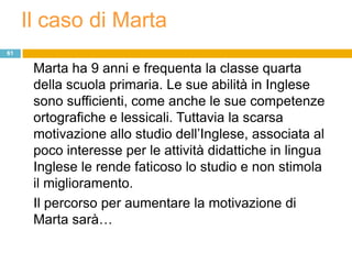 Il caso di Marta
61

      Marta ha 9 anni e frequenta la classe quarta
      della scuola primaria. Le sue abilità in Inglese
      sono sufficienti, come anche le sue competenze
      ortografiche e lessicali. Tuttavia la scarsa
      motivazione allo studio dell‟Inglese, associata al
      poco interesse per le attività didattiche in lingua
      Inglese le rende faticoso lo studio e non stimola
      il miglioramento.
      Il percorso per aumentare la motivazione di
      Marta sarà…
 
