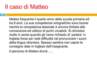 Il caso di Matteo
62


      Matteo frequenta il quarto anno della scuola primaria ed
      ha 9 anni. La sue competenze ortografiche sono buone
      mentre la competenza lessicale è ancora limitata alla
      conoscenza ed utilizzo di pochi vocaboli. Si dimostra
      molto in ansia quando gli viene richiesto di „parlare‟ in
      Inglese forse per reali difficoltà nel pronunciare i suoni
      della lingua straniera. Spesso sembra non capire le
      consegne date in Inglese dall‟insegnante.
      Il percorso di Matteo dovrà ….
 