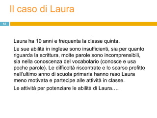 Il caso di Laura
63




      Laura ha 10 anni e frequenta la classe quinta.
      Le sue abilità in inglese sono insufficienti, sia per quanto
      riguarda la scrittura, molte parole sono incomprensibili,
      sia nella conoscenza del vocabolario (conosce e usa
      poche parole). Le difficoltà riscontrate e lo scarso profitto
      nell‟ultimo anno di scuola primaria hanno reso Laura
      meno motivata e partecipe alle attività in classe.
      Le attività per potenziare le abilità di Laura….
 