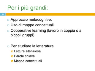 Per i più grandi:
64


        Approccio metacognitivo
        Uso di mappe concettuali
        Cooperative learning (lavoro in coppia o a
         piccoli gruppi)

        Per studiare la letteratura
          Letturasilenziosa
          Parole chiave

          Mappe concettuali
 