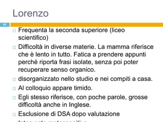 Lorenzo
65

        Frequenta la seconda superiore (liceo
         scientifico)
        Difficoltà in diverse materie. La mamma riferisce
         che è lento in tutto. Fatica a prendere appunti
         perché riporta frasi isolate, senza poi poter
         recuperare senso organico.
        disorganizzato nello studio e nei compiti a casa.
        Al colloquio appare timido.
        Egli stesso riferisce, con poche parole, grosse
         difficoltà anche in Inglese.
        Esclusione di DSA dopo valutazione
 