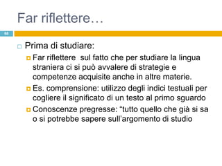 Far riflettere…
68


        Prima di studiare:
          Far  riflettere sul fatto che per studiare la lingua
           straniera ci si può avvalere di strategie e
           competenze acquisite anche in altre materie.
          Es. comprensione: utilizzo degli indici testuali per
           cogliere il significato di un testo al primo sguardo
          Conoscenze pregresse: “tutto quello che già si sa
           o si potrebbe sapere sull‟argomento di studio
 