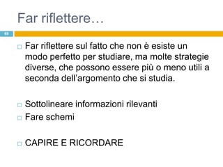 Far riflettere…
69


        Far riflettere sul fatto che non è esiste un
         modo perfetto per studiare, ma molte strategie
         diverse, che possono essere più o meno utili a
         seconda dell‟argomento che si studia.

        Sottolineare informazioni rilevanti
        Fare schemi

        CAPIRE E RICORDARE
 