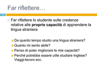 Far riflettere…
70


        Far riflettere lo studente sulle credenze
         relative alle proprie capacità di apprendere la
         lingua straniera

          Da quanto tempo studio una lingua straniera?
          Quanto mi sento abile?

          Penso di poter migliorare le mie capacità?

          Perché potrebbe essere utile studiare Inglese?
           Viaggi-lavoro ecc.
 