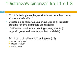 “ Distanza/vicinanza” tra L1 e LS  E’ più facile imparare lingue straniere che abbiano una struttura simile alla L1 L’Inglese è considerata una lingua  opaca  (il rapporto grafema-fonema è multiplo ed instabile) L’Italiano è considerata una lingua  trasparente  (il rapporto grafema-fonema è unitario e stabile) Es . Il caso di Italiano (L1) vs Inglese (L2) Es. LETTO- NUOVO MOON – BLOOD  AT- ALL - ATE 