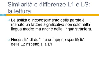Similarità e differenze L1 e LS: la lettura Le abilità di riconoscimento delle parole è ritenuto un fattore significativo non solo nella lingua madre ma anche nella lingua straniera. Necessità di definire sempre le specificità della L2 rispetto alla L1 