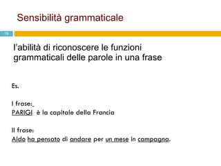 Sensibilità grammaticale l’abilità di riconoscere le funzioni grammaticali delle parole in una frase Es. I frase:   PARIGI   è la capitale della Francia II frase:  Aldo   ha pensato  di  andare  per  un mese  in  campagna .  