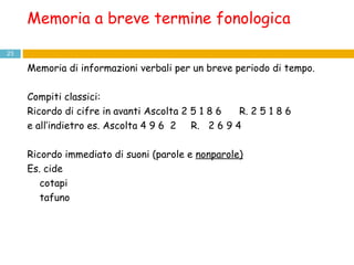 Memoria a breve termine fonologica Memoria di informazioni verbali per un breve periodo di tempo.  Compiti classici: Ricordo di cifre in avanti Ascolta 2 5 1 8 6  R. 2 5 1 8 6  e all’indietro es. Ascolta 4 9 6  2  R.  2 6 9 4  Ricordo immediato di suoni (parole e  nonparole) Es. cide cotapi tafuno 
