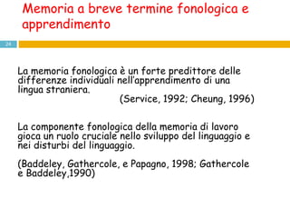 La memoria fonologica è un forte predittore delle differenze individuali nell’apprendimento di una lingua straniera. (Service, 1992; Cheung, 1996) La componente fonologica della memoria di lavoro gioca un ruolo cruciale nello sviluppo del linguaggio e nei disturbi del linguaggio. ( Baddeley, Gathercole, e Papagno, 1998;  Gathercole e Baddeley,1990) Memoria a breve termine fonologica e apprendimento 