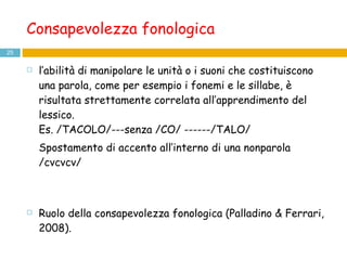 Consapevolezza fonologica l’abilità di manipolare le unità o i suoni che costituiscono una parola, come per esempio i fonemi e le sillabe, è risultata strettamente correlata all’apprendimento del lessico. Es. /TACOLO/---senza /CO/ ------/TALO/ Spostamento di accento all’interno di una nonparola /cvcvcv/ Ruolo della consapevolezza fonologica (Palladino & Ferrari, 2008).  