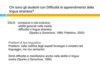 Chi sono gli studenti con Difficoltà di apprendimento della lingua straniera? Problemi di tipo linguistico:  Problemi  nella codifica degli aspetti fonologici e sintattici del linguaggio, ma non semantici. Simili difficoltà si manifestano anche nelle abilità in lingua madre (Sparks e Ganschow, 1990)   DALS:  -comparsa in età evolutiva, -abilità generali nella media,  -difficoltà in lingua straniera  (Sparks e Ganschow, 1990; Palladino, 2003)  