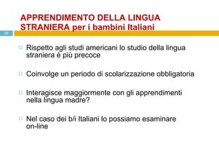 APPRENDIMENTO DELLA LINGUA STRANIERA per i bambini Italiani Rispetto agli studi americani lo studio della lingua straniera è più precoce Coinvolge un periodo di scolarizzazione obbligatoria Interagisce maggiormente con gli apprendimenti nella lingua madre? Nel caso dei b/i Italiani lo possiamo esaminare  on-line 