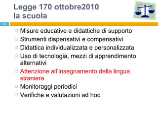 Legge 170 ottobre2010 la scuola Misure educative e didattiche di supporto Strumenti dispensativi e compensativi Didattica individualizzata e personalizzata Uso di tecnologia, mezzi di apprendimento alternativi Attenzione all’insegnamento della lingua straniera Monitoraggi periodici Verifiche e valutazioni ad hoc 