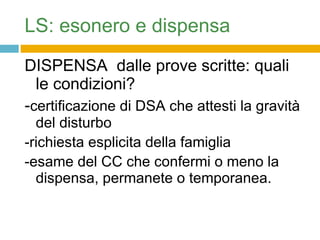 LS: esonero e dispensa DISPENSA  dalle prove scritte: quali le condizioni? - certificazione di DSA che attesti la gravità del disturbo -richiesta esplicita della famiglia -esame del CC che confermi o meno la dispensa, permanete o temporanea. 