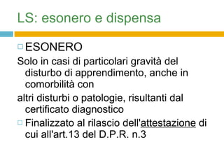 ESONERO  Solo in casi di particolari gravità del disturbo di apprendimento, anche in comorbilità con altri disturbi o patologie, risultanti dal certificato diagnostico Finalizzato al rilascio dell' attestazione  di cui all'art.13 del D.P.R. n.3 23/1998. LS: esonero e dispensa 