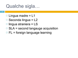 Qualche sigla… Lingua madre = L1 Seconda lingua = L2 lingua straniera = LS SLA = second langauge acquisition FL = foreign language learning 