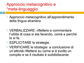 Approccio metacognitivo e  “meta-linguaggio ” Approccio metacognitivo all’apprendimento della lingua straniera VERBALIZZARE: riflettere e commentare  l’utilità di cosa si sta facendo, come e perché lo si fa. ESPLICITARE le strategie,  VERIFICARE le strategie: a conclusione di un’attività riflettere su come si è svolto un compito e se il risultato è soddisfacente 