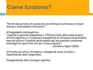 Come funziona?   “ Perché due persone che conoscono una strategia la utilizzano in misura diversa e diversamente efficiente?  “ Atteggiamento metacognitivo: “ riguarda la generale propensione a riflettere sulla natura della propria attività cognitiva e a riconoscere la possibilità di utilizzarla ed estenderla: essa può aiutare il bambino anche quando egli non possiede conoscenze  metacognitive specifiche utili per il caso proposto”.  Cornoldi e Caponi (1991). Attitudine più attiva, strategica e consapevole verso lo studio e l’assimilazione delle competenze. Consapevolezza delle  strategie cognitive 