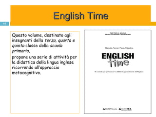 English Time Questo volume, destinato agli insegnanti della  terza, quarta e quinta  classe della  scuola primaria ,  propone una serie di attività per la didattica della lingua inglese ricorrendo all’approccio metacognitivo. 