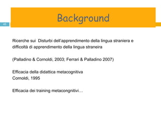background Ricerche sui  Disturbi dell’apprendimento della lingua straniera e difficoltà di apprendimento della lingua straneira  (Palladino & Cornoldi, 2003; Ferrari & Palladino 2007) Efficacia della didattica metacognitiva Cornoldi, 1995 Efficacia dei training metacongnitivi… Background 
