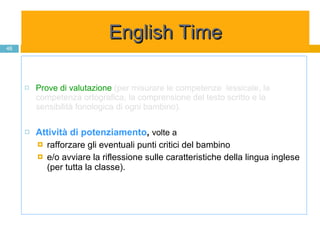 Prove di valutazione   (per misurare le competenze  lessicale, la competenza ortografica, la comprensione del testo scritto e la sensibilità fonologica di ogni bambino).   Attività di potenziamento ,  volte a  rafforzare gli eventuali punti critici del bambino  e/o avviare la riflessione sulle caratteristiche della lingua inglese (per tutta la classe). English Time 