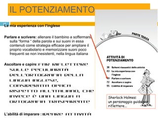 IL POTENZIAMENTO La mia esperienza con l’inglese   Parlare e scrivere:  allenare il bambino a soffermarsi sulla “forma “ della parola e sui suoni in essa contenuti come strategia efficace per ampliare il proprio vocabolario e memorizzare suoni poco frequenti se non inesistenti, nella lingua italiana Ascoltare e capire :  far riflettere sulle peculiarità dell’ortografia della lingua inglese, considerata opaca rispetto all’italiano, che invece è una lingua a ortografia trasparente  L’abilità di imparare :  ideare attività di apprendimento a partire dall’ascolto di dialoghi o filastrocche, esercitarsi nell’abilità di studio e nell’apprendimento di termini organizzati per aree tematiche familiari Sherlock Holmes: un personaggio guida per riflettere... 
