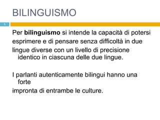 BILINGUISMO Per  bilinguismo  si intende la capacità di potersi esprimere e di pensare senza difficoltà in due lingue diverse con un livello di precisione identico in ciascuna delle due lingue. I parlanti autenticamente bilingui hanno una forte impronta di entrambe le culture. 