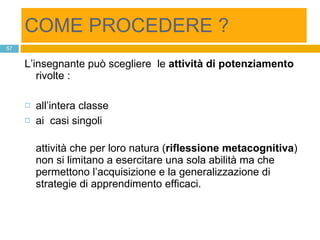 COME PROCEDERE ? L’insegnante può scegliere  le  attività di potenziamento  rivolte :  all’intera classe  ai  casi singoli attività che per loro natura ( riflessione metacognitiva ) non si limitano a esercitare una sola abilità ma che permettono l’acquisizione e la generalizzazione di strategie di apprendimento efficaci. 
