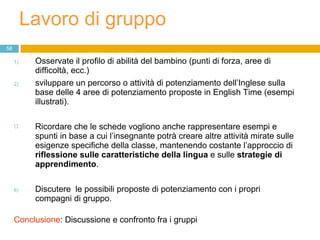 Lavoro di gruppo  Osservate il profilo di abilità del bambino (punti di forza, aree di difficoltà, ecc.)  sviluppare un percorso o attività di potenziamento dell’Inglese sulla base delle 4 aree di potenziamento proposte in English Time (esempi illustrati). Ricordare che le schede vogliono anche rappresentare esempi e spunti in base a cui l’insegnante potrà creare altre attività mirate sulle esigenze specifiche della classe, mantenendo costante l’approccio di  riflessione sulle caratteristiche della lingua  e sulle  strategie di apprendimento . Discutere  le possibili proposte di potenziamento con i propri compagni di gruppo. Conclusione : Discussione e confronto fra i gruppi 