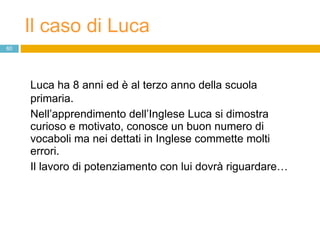 Il caso di Luca Luca ha 8 anni ed è al terzo anno della scuola primaria.  Nell’apprendimento dell’Inglese Luca si dimostra curioso e motivato, conosce un buon numero di vocaboli ma nei dettati in Inglese commette molti errori.  Il lavoro di potenziamento con lui dovrà riguardare… 