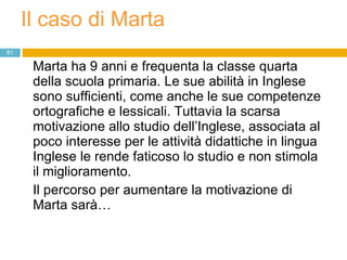 Il caso di Marta Marta ha 9 anni e frequenta la classe quarta della scuola primaria. Le sue abilità in Inglese sono sufficienti, come anche le sue competenze ortografiche e lessicali. Tuttavia la scarsa motivazione allo studio dell’Inglese, associata al poco interesse per le attività didattiche in lingua Inglese le rende faticoso lo studio e non stimola il miglioramento. Il percorso per aumentare la motivazione di Marta sarà… 