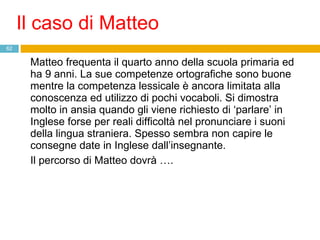 Matteo frequenta il quarto anno della scuola primaria ed ha 9 anni. La sue competenze ortografiche sono buone mentre la competenza lessicale è ancora limitata alla conoscenza ed utilizzo di pochi vocaboli. Si dimostra molto in ansia quando gli viene richiesto di ‘parlare’ in Inglese forse per reali difficoltà nel pronunciare i suoni della lingua straniera. Spesso sembra non capire le consegne date in Inglese dall’insegnante. Il percorso di Matteo dovrà …. Il caso di Matteo 