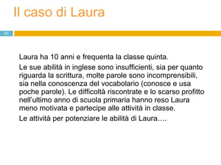 Il caso di Laura Laura ha 10 anni e frequenta la classe quinta.  Le sue abilità in inglese sono insufficienti, sia per quanto riguarda la scrittura, molte parole sono incomprensibili, sia nella conoscenza del vocabolario (conosce e usa poche parole). Le difficoltà riscontrate e lo scarso profitto nell’ultimo anno di scuola primaria hanno reso Laura meno motivata e partecipe alle attività in classe.  Le attività per potenziare le abilità di Laura…. 