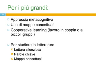 Per i più grandi: Approccio metacognitivo  Uso di mappe concettuali Cooperative learning (lavoro in coppia o a piccoli gruppi) Per studiare la letteratura  Lettura silenziosa Parole chiave Mappe concettuali 