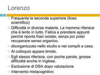 Lorenzo Frequenta la seconda superiore (liceo scientifico) Difficoltà in diverse materie. La mamma riferisce che è lento in tutto. Fatica a prendere appunti perché riporta frasi isolate, senza poi poter recuperare senso organico.  disorganizzato nello studio e nei compiti a casa.  Al colloquio appare timido. Egli stesso riferisce, con poche parole, grosse difficoltà anche in Inglese. Esclusione di DSA dopo valutazione  Intervento metacognitivo 