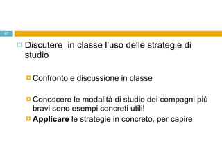 Discutere  in classe l’uso delle strategie di studio Confronto e discussione in classe Conoscere le modalità di studio dei compagni più bravi sono esempi concreti utili! Applicare  le strategie in concreto, per capire  