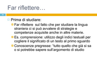 Far riflettere… Prima di studiare:  Far riflettere  sul fatto che per studiare la lingua straniera ci si può avvalere di strategie e competenze acquisite anche in altre materie. Es. comprensione: utilizzo degli indici testuali per cogliere il significato di un testo al primo sguardo Conoscenze pregresse: “tutto quello che già si sa o si potrebbe sapere sull’argomento di studio 