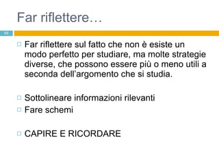 Far riflettere… Far riflettere sul fatto che non è esiste un modo perfetto per studiare, ma molte strategie diverse, che possono essere più o meno utili a seconda dell’argomento che si studia. Sottolineare informazioni rilevanti Fare schemi CAPIRE E RICORDARE 