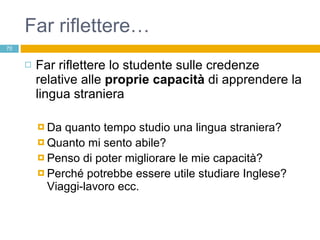 Far riflettere… Far riflettere lo studente sulle credenze relative alle  proprie capacità  di apprendere la lingua straniera Da quanto tempo studio una lingua straniera? Quanto mi sento abile? Penso di poter migliorare le mie capacità?  Perché potrebbe essere utile studiare Inglese? Viaggi-lavoro ecc. 