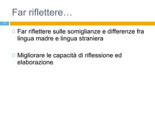 Far riflettere… Far riflettere sulle somiglianze e differenze fra lingua madre e lingua straniera Migliorare le capacità di riflessione ed elaborazione  