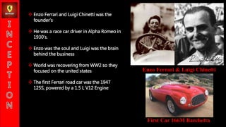 Enzo Ferrari & Luigi Chinetti
First Car 166M Barchetta
? Enzo Ferrari and Luigi Chinetti was the
founders
? He was a race car driver in Alpha Romeo in
1930s.
? Enzo was the soul and Luigi was the brain
behind the business
? World was recovering from WW2 so they
focused on the united states
? The first Ferrari road car was the 1947
125S, powered by a 1.5 L V12 Engine
 