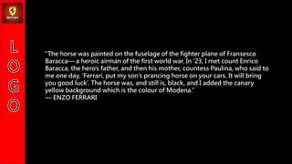 The horse was painted on the fuselage of the fighter plane of Fransesco
Baracca a heroic airman of the first world war. In 23, I met count Enrico
Baracca, the heros father, and then his mother, countess Paulina, who said to
me one day, Ferrari, put my sons prancing horse on your cars. It will bring
you good luck. The horse was, and still is, black, and I added the canary
yellow background which is the colour of Modena.
 ENZO FERRARI
 